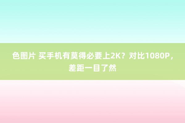 色图片 买手机有莫得必要上2K？对比1080P，差距一目了然