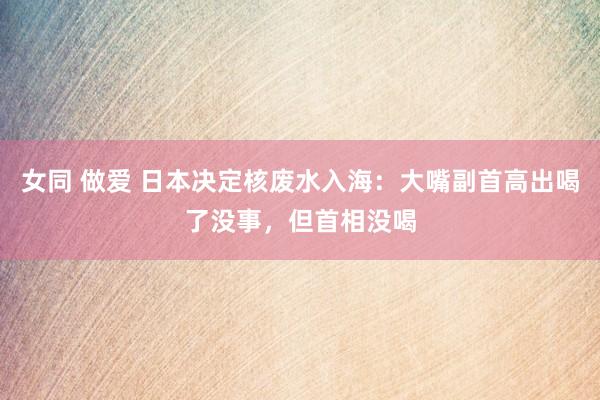 女同 做爱 日本决定核废水入海：大嘴副首高出喝了没事，但首相没喝