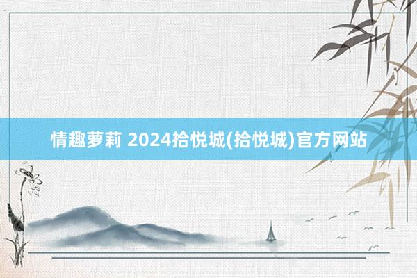 情趣萝莉 2024拾悦城(拾悦城)官方网站