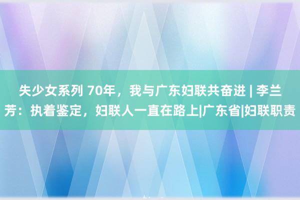 失少女系列 70年，我与广东妇联共奋进 | 李兰芳：执着鉴定，妇联人一直在路上|广东省|妇联职责