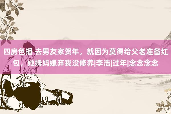四房色播 去男友家贺年，就因为莫得给父老准备红包，她姆妈嫌弃我没修养|李浩|过年|念念念念