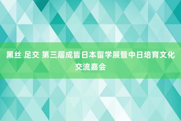 黑丝 足交 第三届成皆日本留学展暨中日培育文化交流嘉会