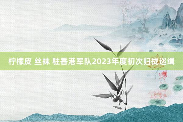 柠檬皮 丝袜 驻香港军队2023年度初次归拢巡缉