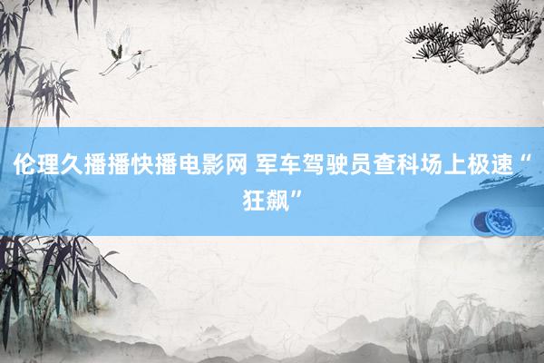 伦理久播播快播电影网 军车驾驶员查科场上极速“狂飙”