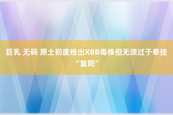 巨乳 无码 原土初度检出XBB毒株但无须过于牵挂“复阳”