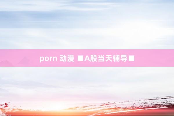 porn 动漫 ■A股当天辅导■