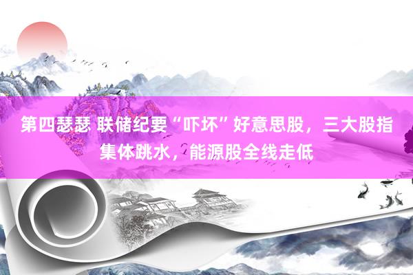 第四瑟瑟 联储纪要“吓坏”好意思股，三大股指集体跳水，能源股全线走低