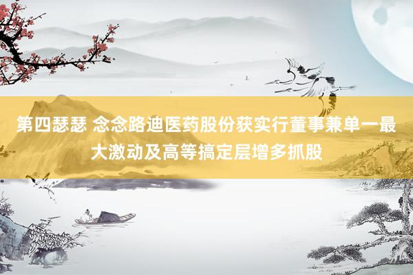 第四瑟瑟 念念路迪医药股份获实行董事兼单一最大激动及高等搞定层增多抓股