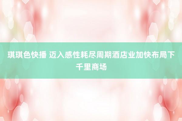 琪琪色快播 迈入感性耗尽周期酒店业加快布局下千里商场