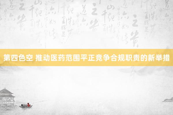 第四色空 推动医药范围平正竞争合规职责的新举措