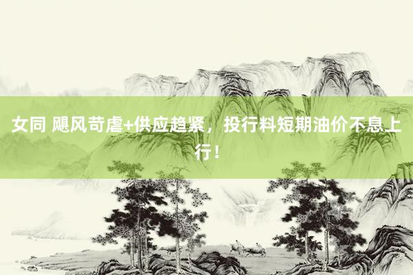 女同 飓风苛虐+供应趋紧，投行料短期油价不息上行！