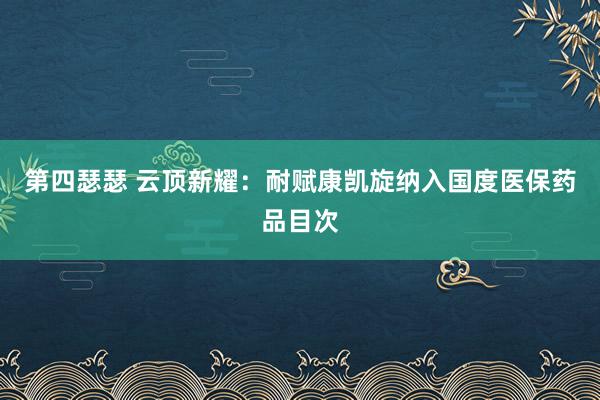 第四瑟瑟 云顶新耀：耐赋康凯旋纳入国度医保药品目次