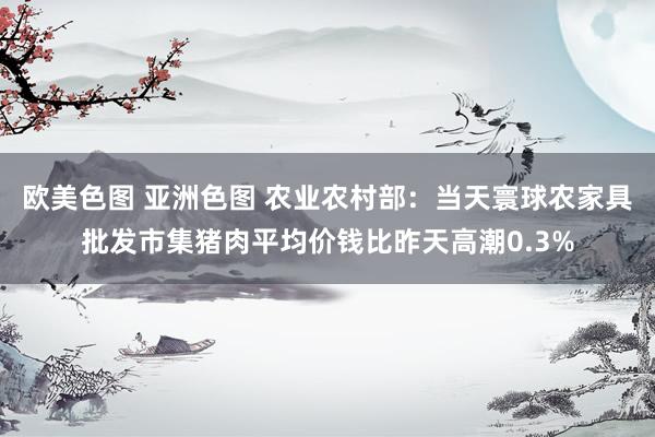欧美色图 亚洲色图 农业农村部：当天寰球农家具批发市集猪肉平均价钱比昨天高潮0.3%