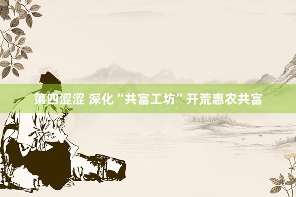 第四涩涩 深化“共富工坊”开荒惠农共富