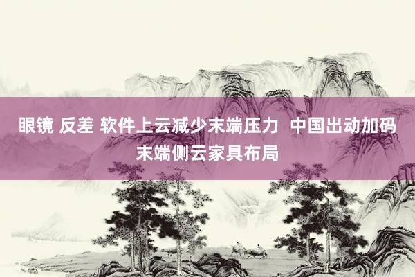 眼镜 反差 软件上云减少末端压力  中国出动加码末端侧云家具布局