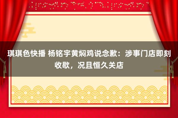 琪琪色快播 杨铭宇黄焖鸡说念歉：涉事门店即刻收歇，况且恒久关店