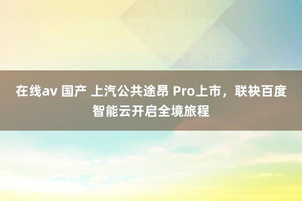 在线av 国产 上汽公共途昂 Pro上市，联袂百度智能云开启全境旅程