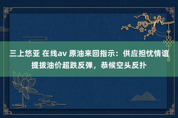 三上悠亚 在线av 原油来回指示：供应担忧情谊提拔油价超跌反弹，恭候空头反扑