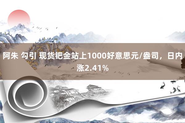 阿朱 勾引 现货钯金站上1000好意思元/盎司，日内涨2.41%