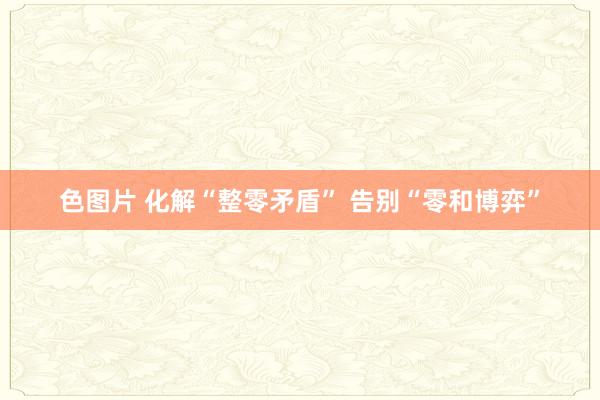 色图片 化解“整零矛盾” 告别“零和博弈”