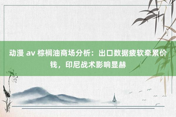 动漫 av 棕榈油商场分析：出口数据疲软牵累价钱，印尼战术影响显赫